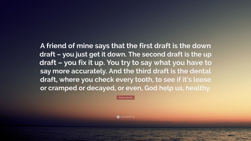 Anne Lamott Quote: “A friend of mine says that the first draft is the down draft – you just get it down. The second draft is the up draft – you fix it up. You try to say what you have to say more accurately. And the third draft is the dental draft, where you check every tooth, to see if it’s loose or cramped or decayed, or even, God help us, healthy.”