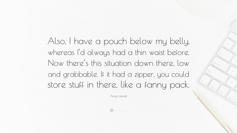 Anne Lamott Quote: “Also, I have a pouch below my belly, whereas I’d always had a thin waist before. Now there’s this situation down there, low and grabbable. If it had a zipper, you could store stuff in there, like a fanny pack.”