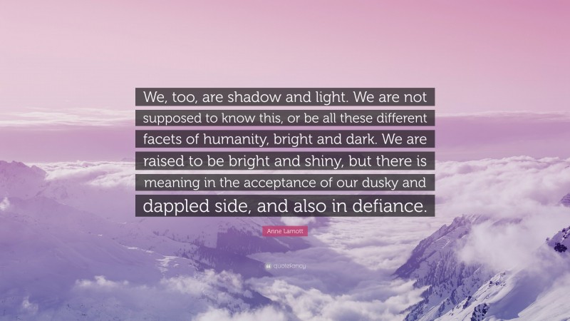 Anne Lamott Quote: “We, too, are shadow and light. We are not supposed to know this, or be all these different facets of humanity, bright and dark. We are raised to be bright and shiny, but there is meaning in the acceptance of our dusky and dappled side, and also in defiance.”