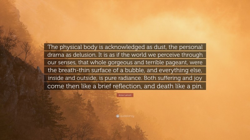 Anne Lamott Quote: “The physical body is acknowledged as dust, the personal drama as delusion. It is as if the world we perceive through our senses, that whole gorgeous and terrible pageant, were the breath-thin surface of a bubble, and everything else, inside and outside, is pure radiance. Both suffering and joy come then like a brief reflection, and death like a pin.”