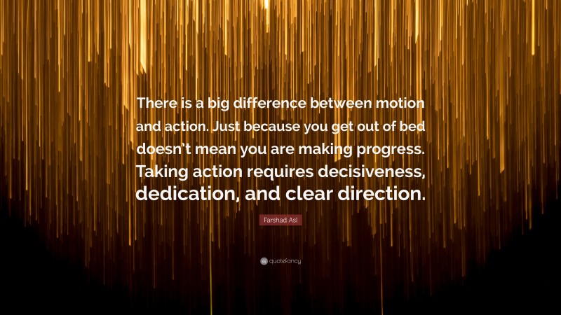 Farshad Asl Quote: “There is a big difference between motion and action. Just because you get out of bed doesn’t mean you are making progress. Taking action requires decisiveness, dedication, and clear direction.”