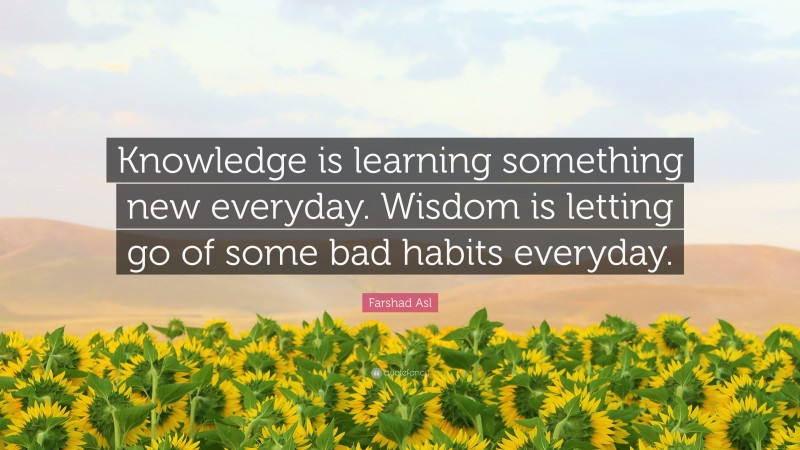 Farshad Asl Quote: “Knowledge is learning something new everyday. Wisdom is letting go of some bad habits everyday.”