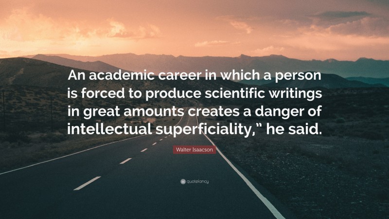 Walter Isaacson Quote: “An academic career in which a person is forced to produce scientific writings in great amounts creates a danger of intellectual superficiality,” he said.”