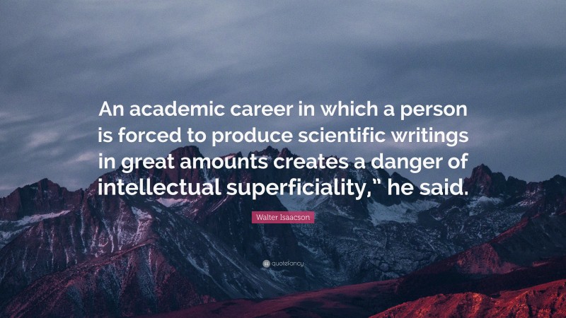 Walter Isaacson Quote: “An academic career in which a person is forced to produce scientific writings in great amounts creates a danger of intellectual superficiality,” he said.”