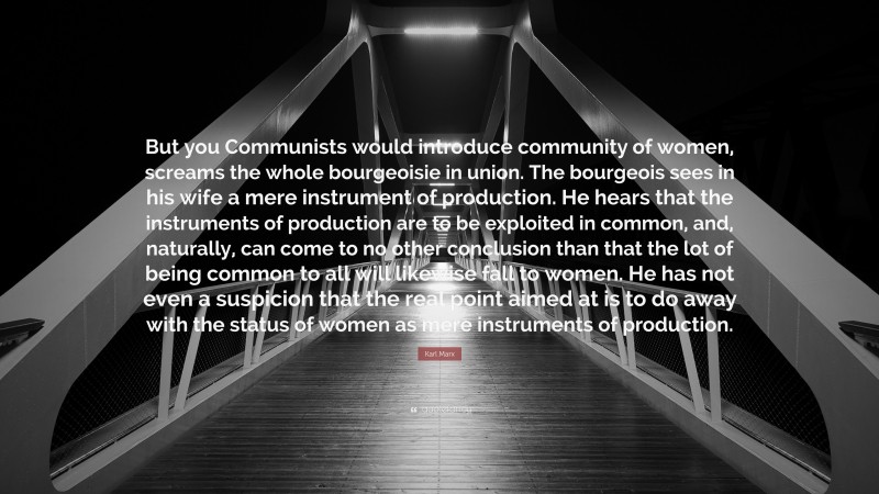 Karl Marx Quote: “But you Communists would introduce community of women, screams the whole bourgeoisie in union. The bourgeois sees in his wife a mere instrument of production. He hears that the instruments of production are to be exploited in common, and, naturally, can come to no other conclusion than that the lot of being common to all will likewise fall to women. He has not even a suspicion that the real point aimed at is to do away with the status of women as mere instruments of production.”