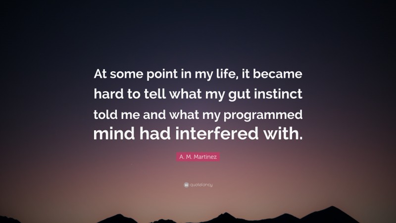 A. M. Martinez Quote: “At some point in my life, it became hard to tell what my gut instinct told me and what my programmed mind had interfered with.”