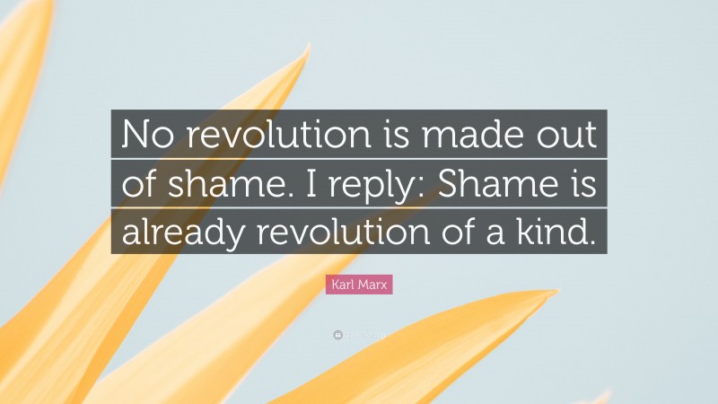 Karl Marx Quote: “No revolution is made out of shame. I reply: Shame is already revolution of a kind.”