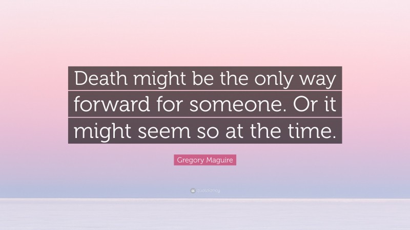 Gregory Maguire Quote: “Death might be the only way forward for someone. Or it might seem so at the time.”