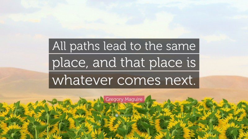 Gregory Maguire Quote: “All paths lead to the same place, and that place is whatever comes next.”
