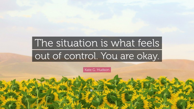 Kate G. Hudson Quote: “The situation is what feels out of control. You are okay.”