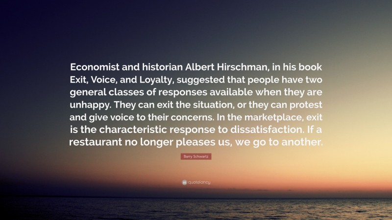 Barry Schwartz Quote: “Economist and historian Albert Hirschman, in his book Exit, Voice, and Loyalty, suggested that people have two general classes of responses available when they are unhappy. They can exit the situation, or they can protest and give voice to their concerns. In the marketplace, exit is the characteristic response to dissatisfaction. If a restaurant no longer pleases us, we go to another.”