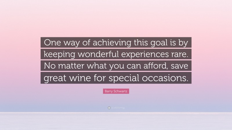 Barry Schwartz Quote: “One way of achieving this goal is by keeping wonderful experiences rare. No matter what you can afford, save great wine for special occasions.”