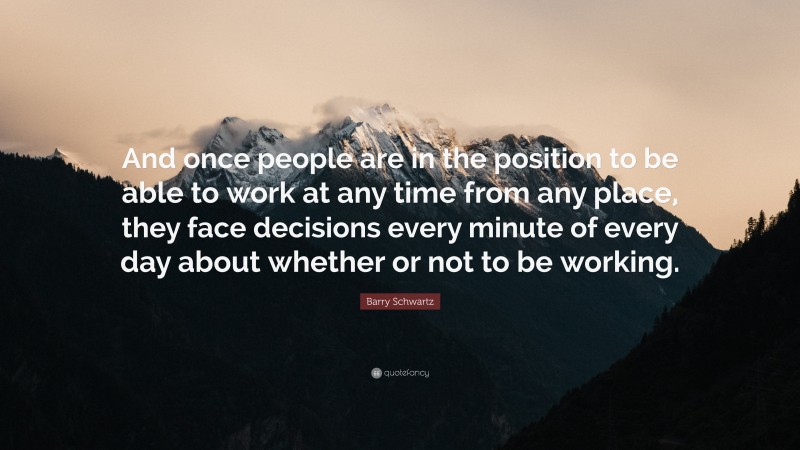 Barry Schwartz Quote: “And once people are in the position to be able to work at any time from any place, they face decisions every minute of every day about whether or not to be working.”