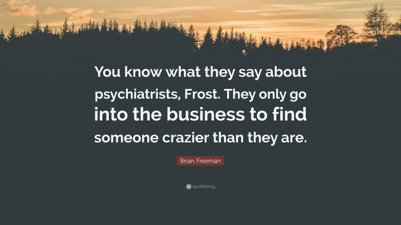 Brian Freeman Quote: “You know what they say about psychiatrists, Frost. They only go into the business to find someone crazier than they are.”