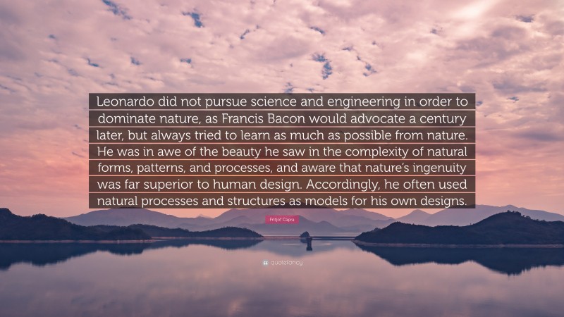 Fritjof Capra Quote: “Leonardo did not pursue science and engineering in order to dominate nature, as Francis Bacon would advocate a century later, but always tried to learn as much as possible from nature. He was in awe of the beauty he saw in the complexity of natural forms, patterns, and processes, and aware that nature’s ingenuity was far superior to human design. Accordingly, he often used natural processes and structures as models for his own designs.”