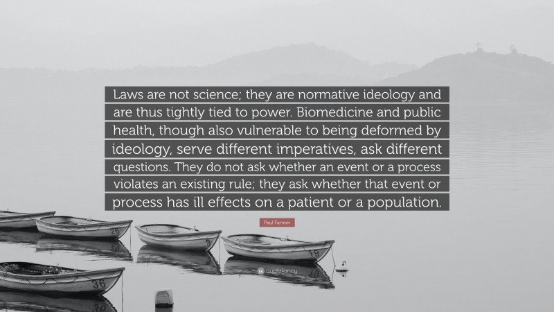 Paul Farmer Quote: “Laws are not science; they are normative ideology and are thus tightly tied to power. Biomedicine and public health, though also vulnerable to being deformed by ideology, serve different imperatives, ask different questions. They do not ask whether an event or a process violates an existing rule; they ask whether that event or process has ill effects on a patient or a population.”