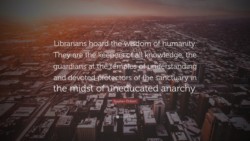 Stephen Colbert Quote: “Librarians hoard the wisdom of humanity. They are the keepers of all knowledge, the guardians at the temples of understanding and devoted protectors of the sanctuary in the midst of uneducated anarchy.”