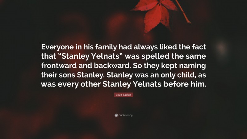 Louis Sachar Quote: “Everyone in his family had always liked the fact that “Stanley Yelnats” was spelled the same frontward and backward. So they kept naming their sons Stanley. Stanley was an only child, as was every other Stanley Yelnats before him.”