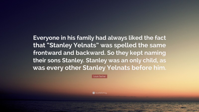 Louis Sachar Quote: “Everyone in his family had always liked the fact that “Stanley Yelnats” was spelled the same frontward and backward. So they kept naming their sons Stanley. Stanley was an only child, as was every other Stanley Yelnats before him.”