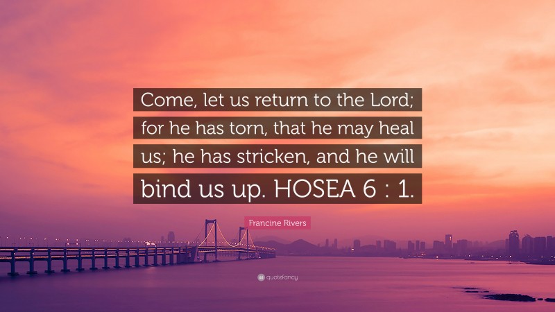 Francine Rivers Quote: “Come, let us return to the Lord; for he has torn, that he may heal us; he has stricken, and he will bind us up. HOSEA 6 : 1.”