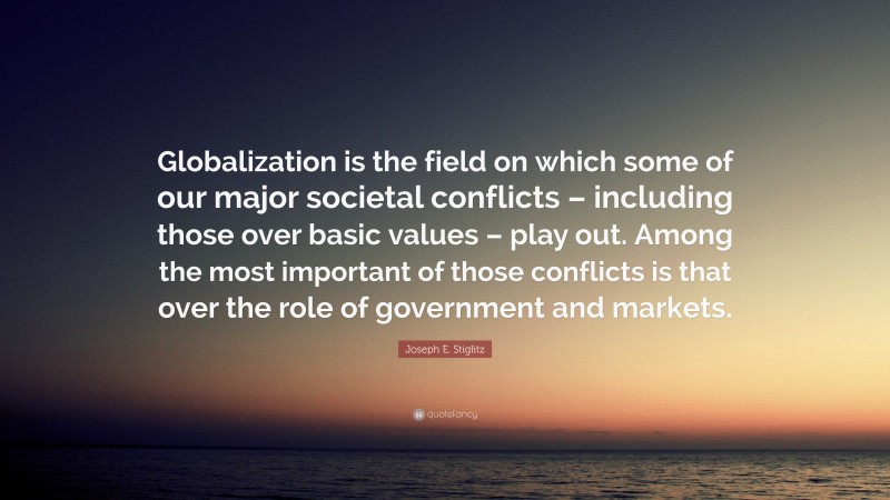 Joseph E. Stiglitz Quote: “Globalization is the field on which some of our major societal conflicts – including those over basic values – play out. Among the most important of those conflicts is that over the role of government and markets.”