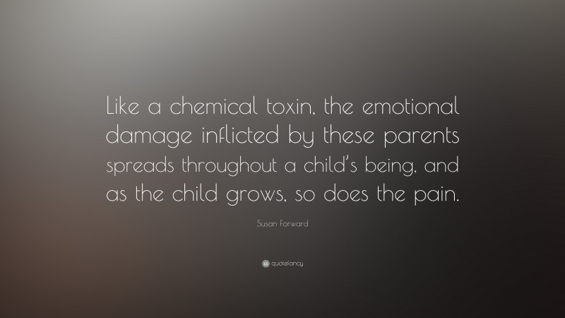 Susan Forward Quote: “Like a chemical toxin, the emotional damage inflicted by these parents spreads throughout a child’s being, and as the child grows, so does the pain.”