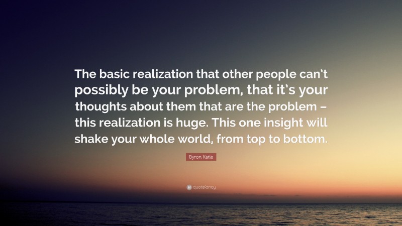 Byron Katie Quote: “The basic realization that other people can’t possibly be your problem, that it’s your thoughts about them that are the problem – this realization is huge. This one insight will shake your whole world, from top to bottom.”