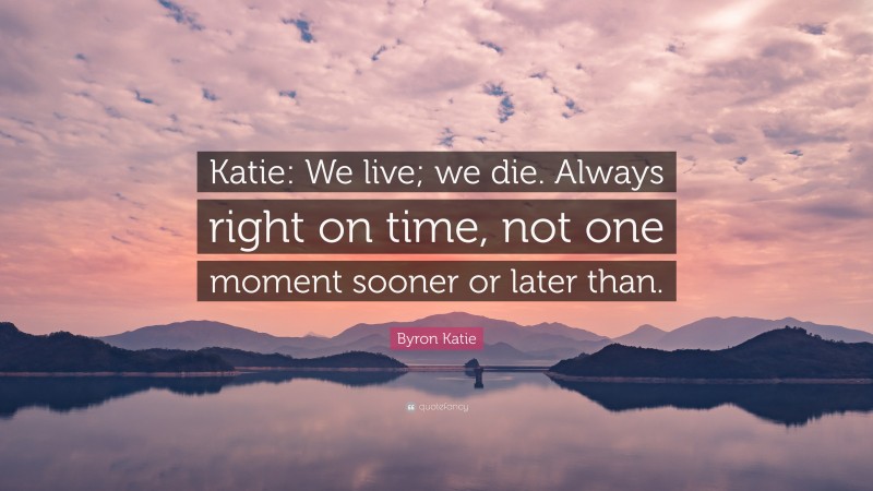 Byron Katie Quote: “Katie: We live; we die. Always right on time, not one moment sooner or later than.”