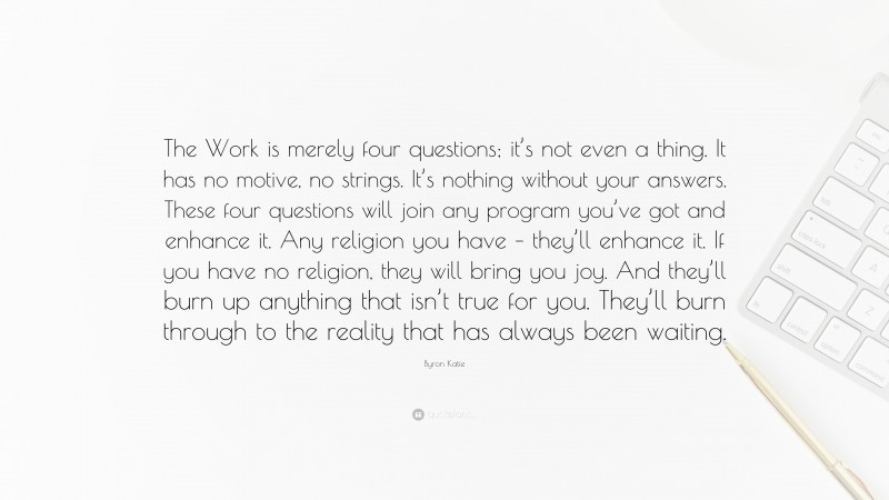 Byron Katie Quote: “The Work is merely four questions; it’s not even a thing. It has no motive, no strings. It’s nothing without your answers. These four questions will join any program you’ve got and enhance it. Any religion you have – they’ll enhance it. If you have no religion, they will bring you joy. And they’ll burn up anything that isn’t true for you. They’ll burn through to the reality that has always been waiting.”
