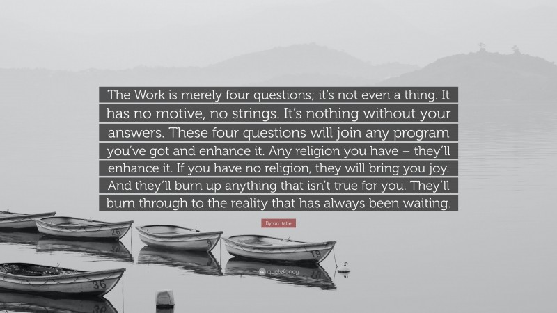Byron Katie Quote: “The Work is merely four questions; it’s not even a thing. It has no motive, no strings. It’s nothing without your answers. These four questions will join any program you’ve got and enhance it. Any religion you have – they’ll enhance it. If you have no religion, they will bring you joy. And they’ll burn up anything that isn’t true for you. They’ll burn through to the reality that has always been waiting.”