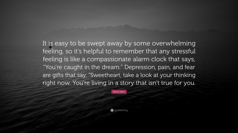 Byron Katie Quote: “It is easy to be swept away by some overwhelming feeling, so it’s helpful to remember that any stressful feeling is like a compassionate alarm clock that says, “You’re caught in the dream.” Depression, pain, and fear are gifts that say, “Sweetheart, take a look at your thinking right now. You’re living in a story that isn’t true for you.”