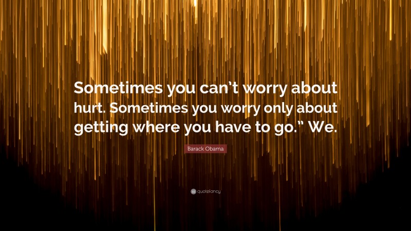 Barack Obama Quote: “Sometimes you can’t worry about hurt. Sometimes you worry only about getting where you have to go.” We.”
