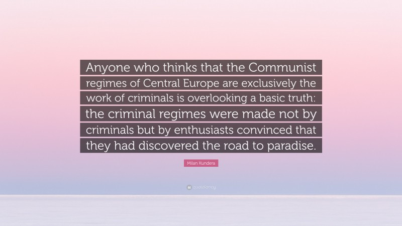 Milan Kundera Quote: “Anyone who thinks that the Communist regimes of Central Europe are exclusively the work of criminals is overlooking a basic truth: the criminal regimes were made not by criminals but by enthusiasts convinced that they had discovered the road to paradise.”