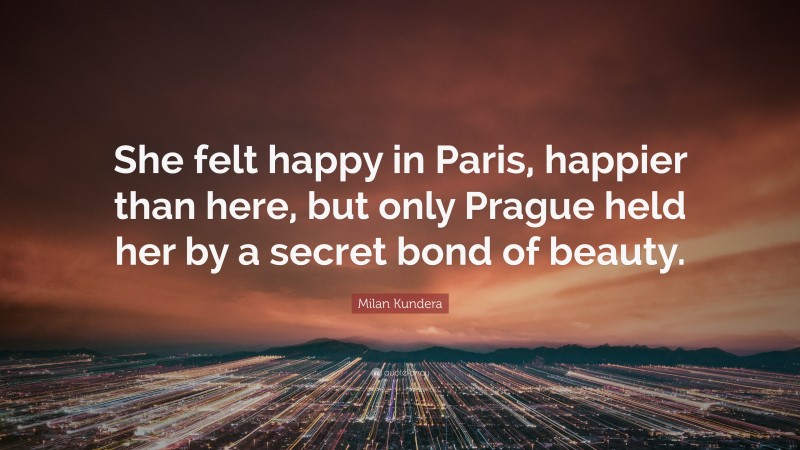 Milan Kundera Quote: “She felt happy in Paris, happier than here, but only Prague held her by a secret bond of beauty.”