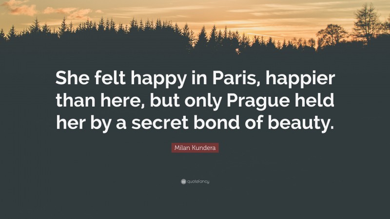 Milan Kundera Quote: “She felt happy in Paris, happier than here, but only Prague held her by a secret bond of beauty.”