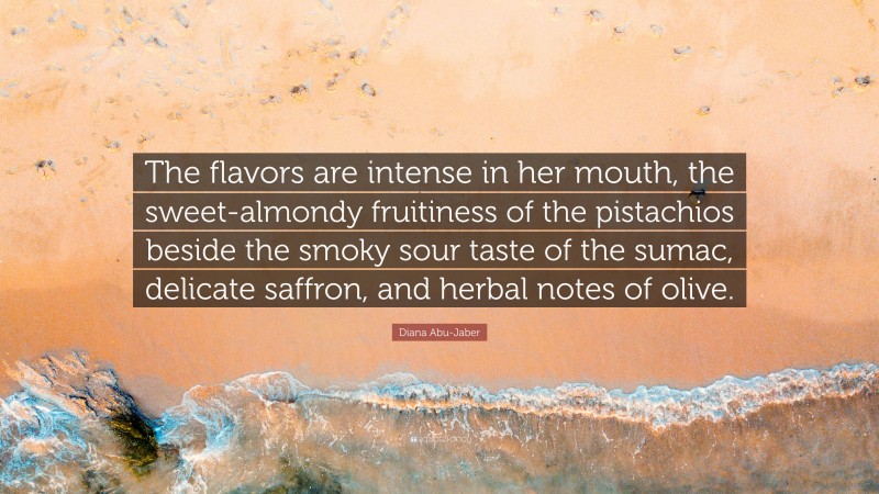 Diana Abu-Jaber Quote: “The flavors are intense in her mouth, the sweet-almondy fruitiness of the pistachios beside the smoky sour taste of the sumac, delicate saffron, and herbal notes of olive.”