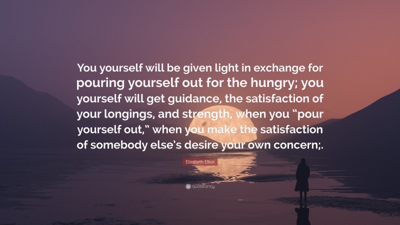 Elisabeth Elliot Quote: “You yourself will be given light in exchange for pouring yourself out for the hungry; you yourself will get guidance, the satisfaction of your longings, and strength, when you “pour yourself out,” when you make the satisfaction of somebody else’s desire your own concern;.”