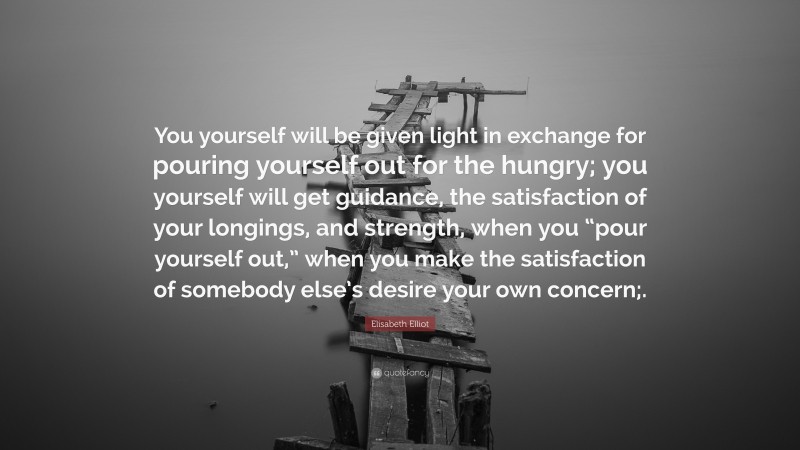 Elisabeth Elliot Quote: “You yourself will be given light in exchange for pouring yourself out for the hungry; you yourself will get guidance, the satisfaction of your longings, and strength, when you “pour yourself out,” when you make the satisfaction of somebody else’s desire your own concern;.”