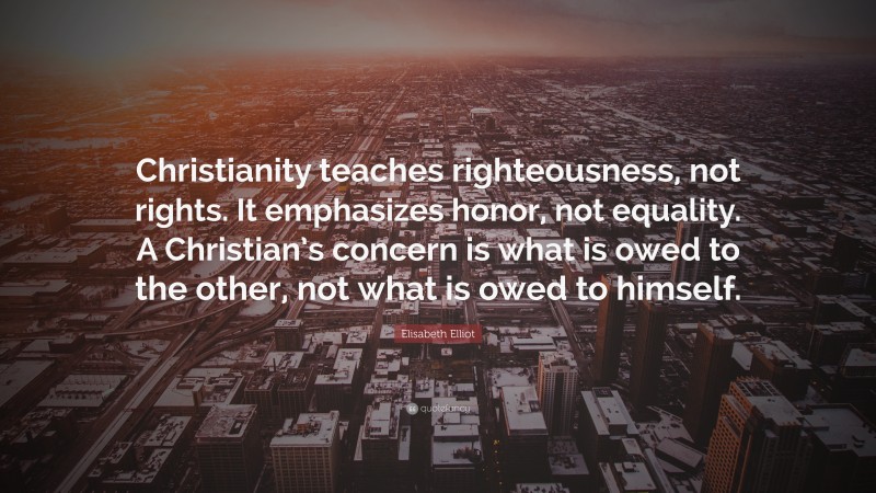 Elisabeth Elliot Quote: “Christianity teaches righteousness, not rights. It emphasizes honor, not equality. A Christian’s concern is what is owed to the other, not what is owed to himself.”