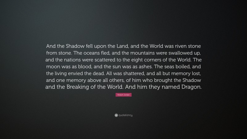 Robert Jordan Quote: “And the Shadow fell upon the Land, and the World was riven stone from stone. The oceans fled, and the mountains were swallowed up, and the nations were scattered to the eight corners of the World. The moon was as blood, and the sun was as ashes. The seas boiled, and the living envied the dead. All was shattered, and all but memory lost, and one memory above all others, of him who brought the Shadow and the Breaking of the World. And him they named Dragon.”