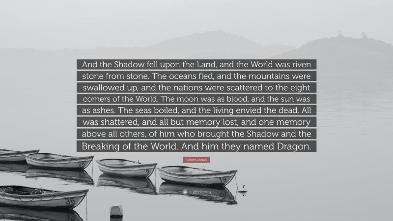 Robert Jordan Quote: “And the Shadow fell upon the Land, and the World was riven stone from stone. The oceans fled, and the mountains were swallowed up, and the nations were scattered to the eight corners of the World. The moon was as blood, and the sun was as ashes. The seas boiled, and the living envied the dead. All was shattered, and all but memory lost, and one memory above all others, of him who brought the Shadow and the Breaking of the World. And him they named Dragon.”
