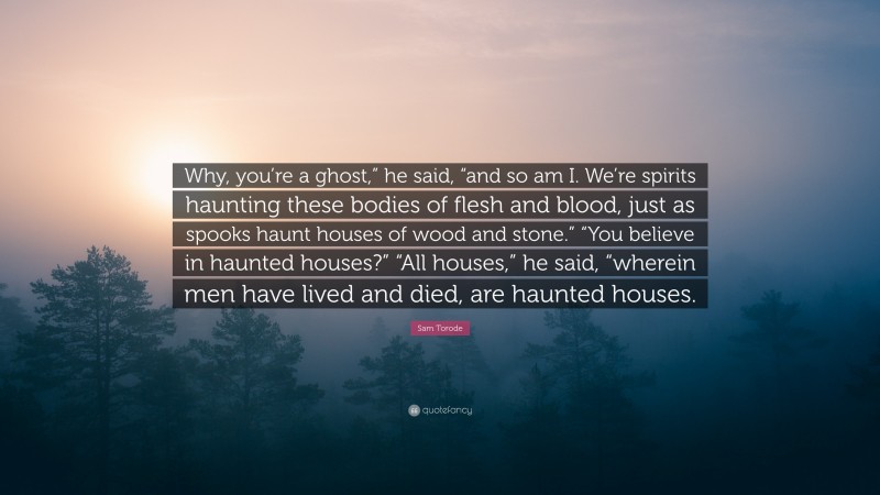 Sam Torode Quote: “Why, you’re a ghost,” he said, “and so am I. We’re spirits haunting these bodies of flesh and blood, just as spooks haunt houses of wood and stone.” “You believe in haunted houses?” “All houses,” he said, “wherein men have lived and died, are haunted houses.”