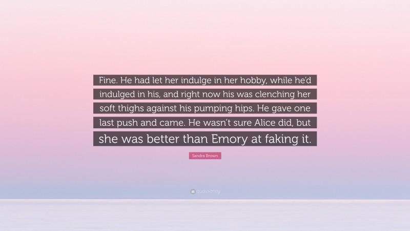 Sandra Brown Quote: “Fine. He had let her indulge in her hobby, while he’d indulged in his, and right now his was clenching her soft thighs against his pumping hips. He gave one last push and came. He wasn’t sure Alice did, but she was better than Emory at faking it.”