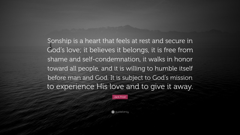 Jack Frost Quote: “Sonship is a heart that feels at rest and secure in God’s love; it believes it belongs, it is free from shame and self-condemnation, it walks in honor toward all people, and it is willing to humble itself before man and God. It is subject to God’s mission to experience His love and to give it away.”