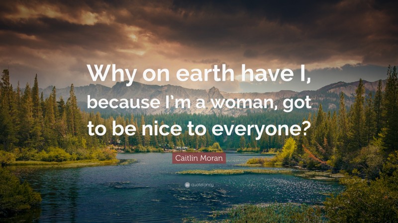 Caitlin Moran Quote: “Why on earth have I, because I’m a woman, got to be nice to everyone?”