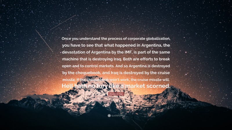 Arundhati Roy Quote: “Once you understand the process of corporate globalization, you have to see that what happened in Argentina, the devastation of Argentina by the IMF, is part of the same machine that is destroying Iraq. Both are efforts to break open and to control markets. And so Argentina is destroyed by the chequebook, and Iraq is destroyed by the cruise missile. If the chequebook won’t work, the cruise missile will. Hell hath no fury like a market scorned.”
