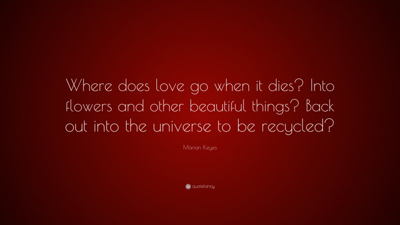 Marian Keyes Quote: “Where does love go when it dies? Into flowers and other beautiful things? Back out into the universe to be recycled?”