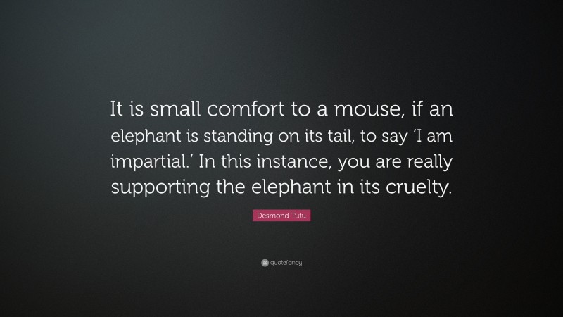 Desmond Tutu Quote: “It is small comfort to a mouse, if an elephant is standing on its tail, to say ‘I am impartial.’ In this instance, you are really supporting the elephant in its cruelty.”