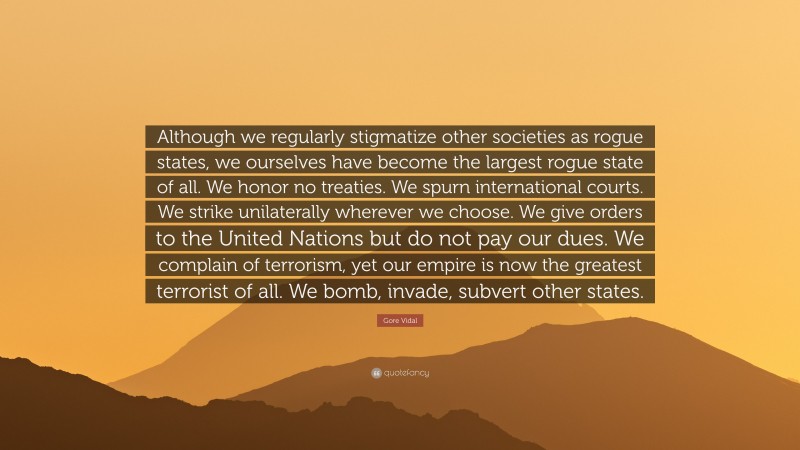 Gore Vidal Quote: “Although we regularly stigmatize other societies as rogue states, we ourselves have become the largest rogue state of all. We honor no treaties. We spurn international courts. We strike unilaterally wherever we choose. We give orders to the United Nations but do not pay our dues. We complain of terrorism, yet our empire is now the greatest terrorist of all. We bomb, invade, subvert other states.”