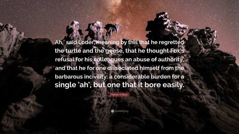 Patrick O'Brian Quote: “Ah,′ said Loder, meaning by this that he regretted the turtle and the geese, that he thought Fox’s refusal for his colleagues an abuse of authority, and that he for one dissociated himself from the barbarous incivility: a considerable burden for a single ‘ah’, but one that it bore easily.”